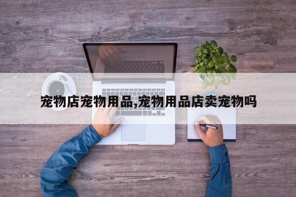 宠物店宠物用品,宠物用品店卖宠物吗