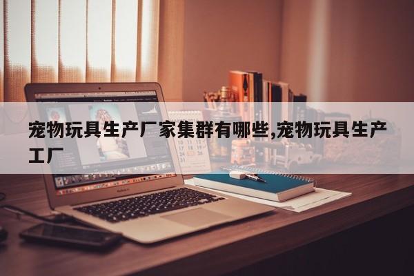 宠物玩具生产厂家集群有哪些,宠物玩具生产工厂