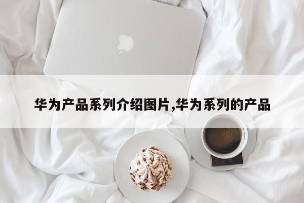 华为产品系列介绍图片,华为系列的产品