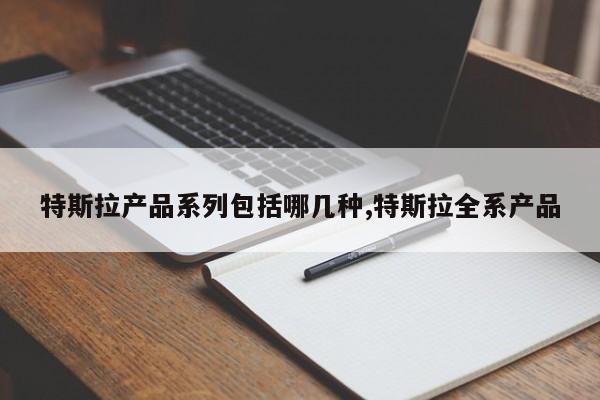 特斯拉产品系列包括哪几种,特斯拉全系产品