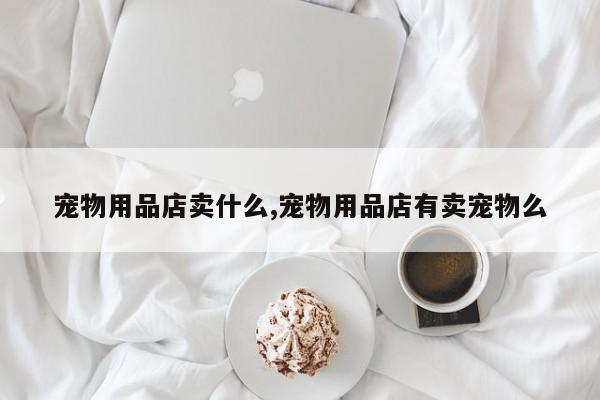 宠物用品店卖什么,宠物用品店有卖宠物么