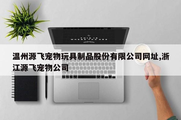 温州源飞宠物玩具制品股份有限公司网址,浙江源飞宠物公司