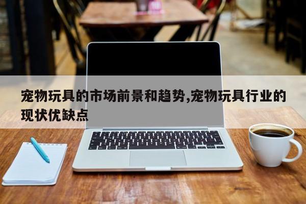 宠物玩具的市场前景和趋势,宠物玩具行业的现状优缺点