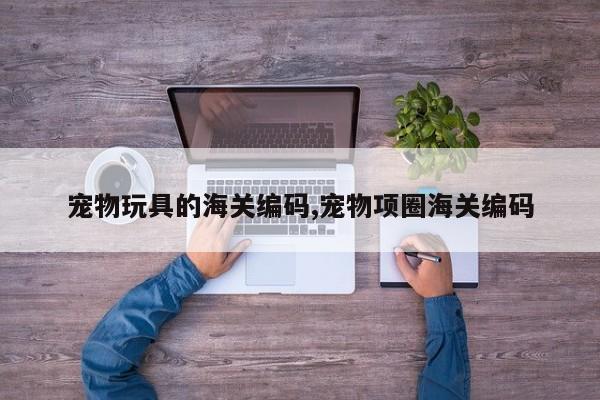 宠物玩具的海关编码,宠物项圈海关编码